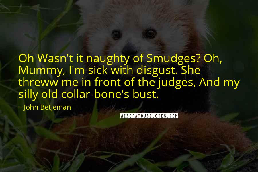 John Betjeman Quotes: Oh Wasn't it naughty of Smudges? Oh, Mummy, I'm sick with disgust. She threww me in front of the judges, And my silly old collar-bone's bust.