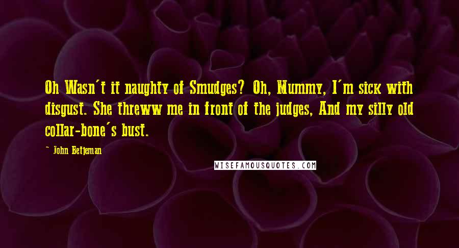 John Betjeman Quotes: Oh Wasn't it naughty of Smudges? Oh, Mummy, I'm sick with disgust. She threww me in front of the judges, And my silly old collar-bone's bust.