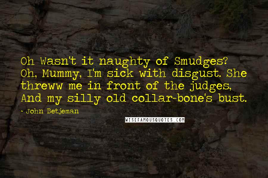 John Betjeman Quotes: Oh Wasn't it naughty of Smudges? Oh, Mummy, I'm sick with disgust. She threww me in front of the judges, And my silly old collar-bone's bust.