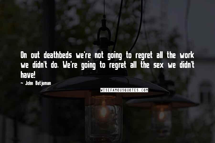 John Betjeman Quotes: On out deathbeds we're not going to regret all the work we didn't do. We're going to regret all the sex we didn't have!
