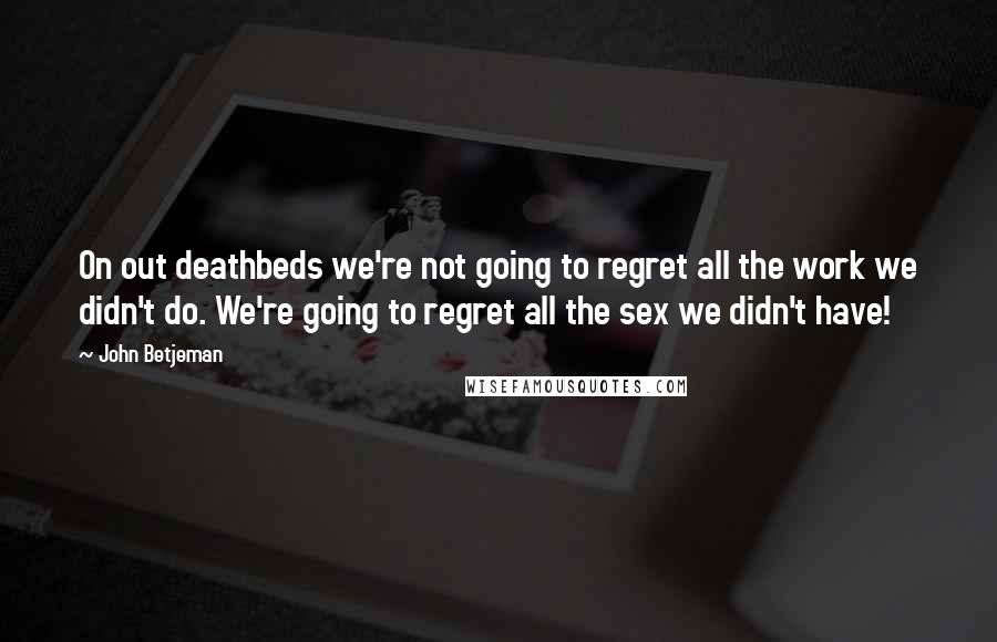John Betjeman Quotes: On out deathbeds we're not going to regret all the work we didn't do. We're going to regret all the sex we didn't have!