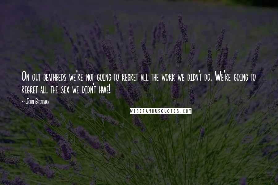 John Betjeman Quotes: On out deathbeds we're not going to regret all the work we didn't do. We're going to regret all the sex we didn't have!