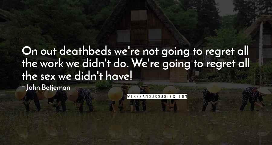 John Betjeman Quotes: On out deathbeds we're not going to regret all the work we didn't do. We're going to regret all the sex we didn't have!