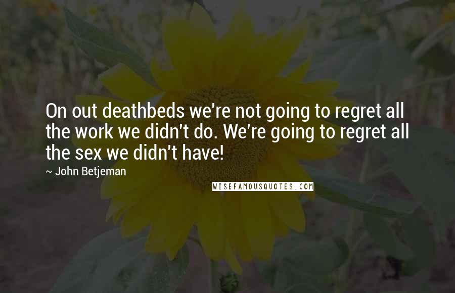 John Betjeman Quotes: On out deathbeds we're not going to regret all the work we didn't do. We're going to regret all the sex we didn't have!