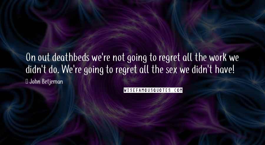 John Betjeman Quotes: On out deathbeds we're not going to regret all the work we didn't do. We're going to regret all the sex we didn't have!