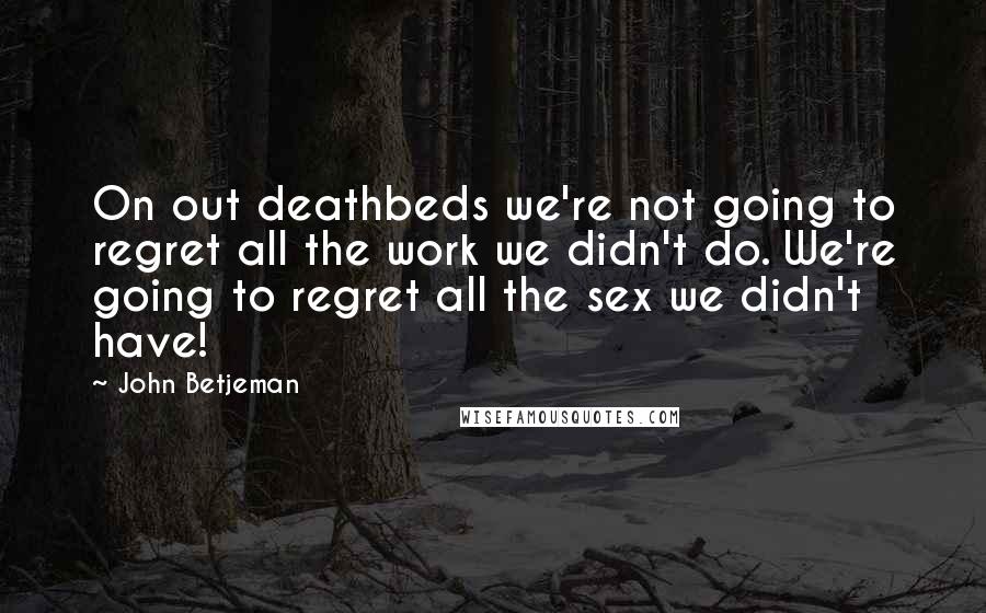 John Betjeman Quotes: On out deathbeds we're not going to regret all the work we didn't do. We're going to regret all the sex we didn't have!