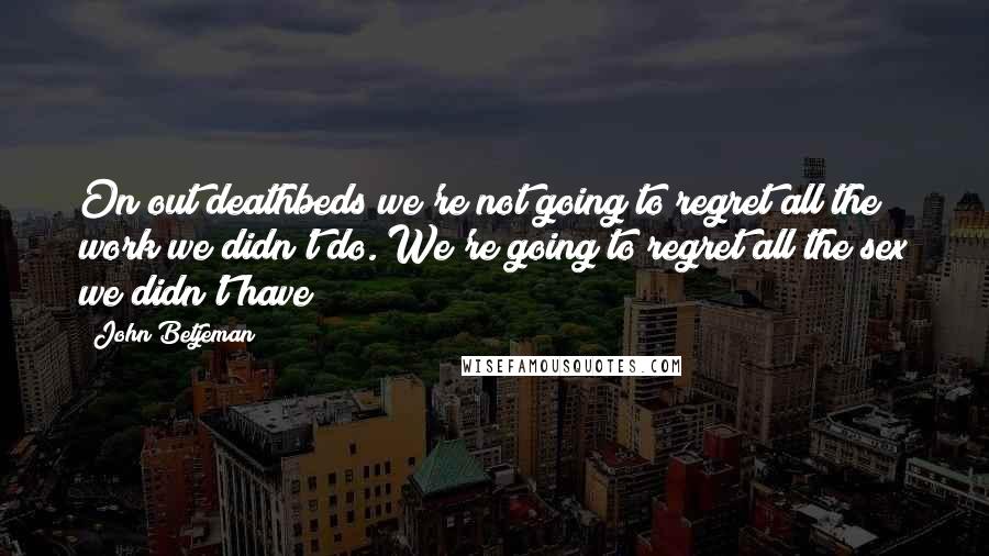 John Betjeman Quotes: On out deathbeds we're not going to regret all the work we didn't do. We're going to regret all the sex we didn't have!
