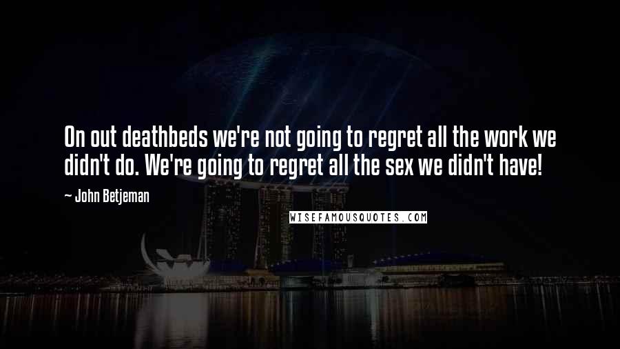 John Betjeman Quotes: On out deathbeds we're not going to regret all the work we didn't do. We're going to regret all the sex we didn't have!