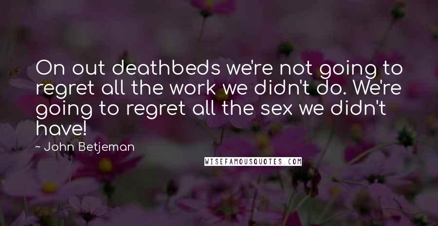 John Betjeman Quotes: On out deathbeds we're not going to regret all the work we didn't do. We're going to regret all the sex we didn't have!