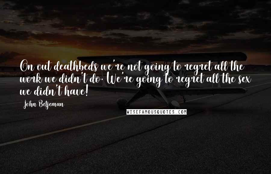 John Betjeman Quotes: On out deathbeds we're not going to regret all the work we didn't do. We're going to regret all the sex we didn't have!