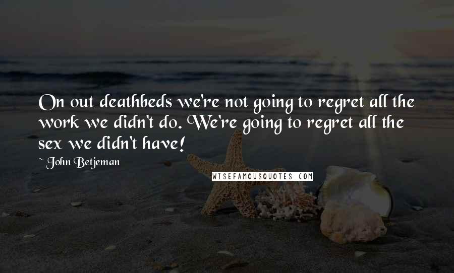 John Betjeman Quotes: On out deathbeds we're not going to regret all the work we didn't do. We're going to regret all the sex we didn't have!