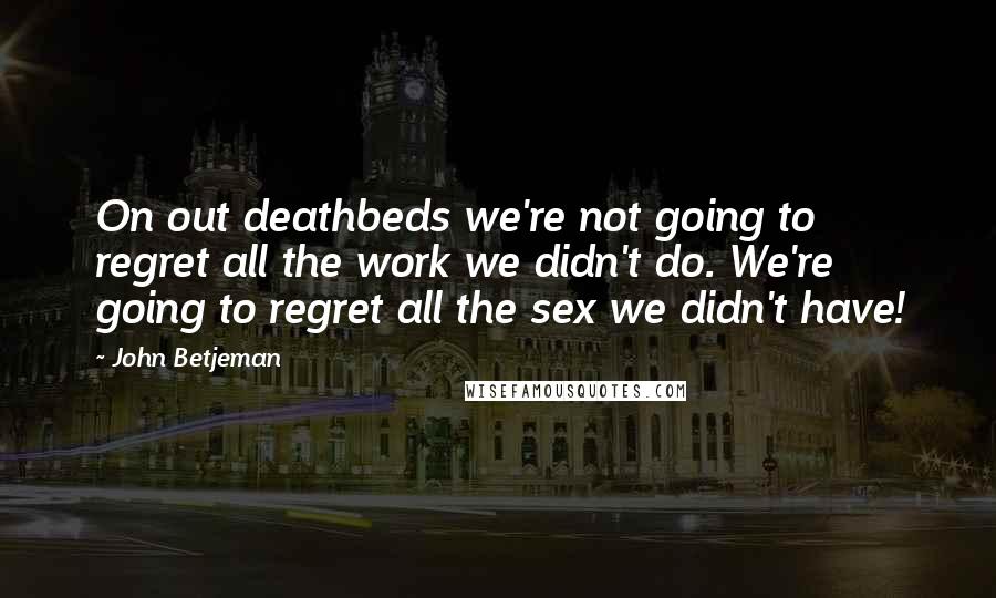 John Betjeman Quotes: On out deathbeds we're not going to regret all the work we didn't do. We're going to regret all the sex we didn't have!