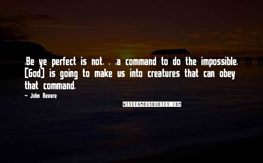 John Bevere Quotes: .Be ye perfect is not. . .a command to do the impossible. [God] is going to make us into creatures that can obey that command.