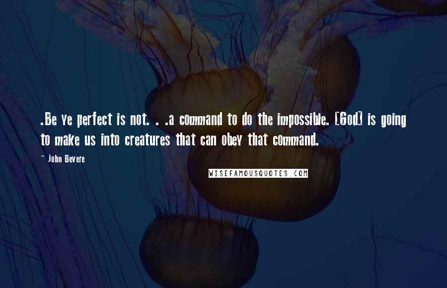 John Bevere Quotes: .Be ye perfect is not. . .a command to do the impossible. [God] is going to make us into creatures that can obey that command.