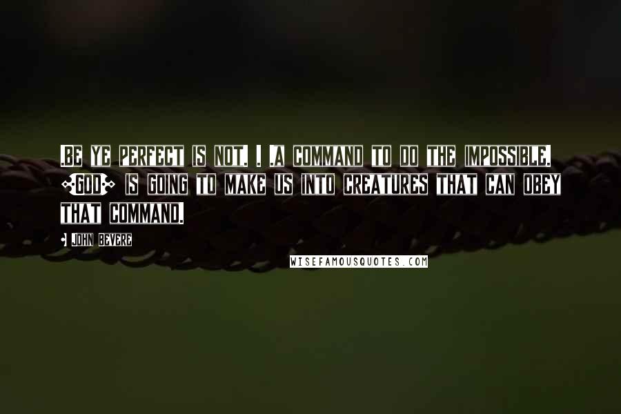 John Bevere Quotes: .Be ye perfect is not. . .a command to do the impossible. [God] is going to make us into creatures that can obey that command.