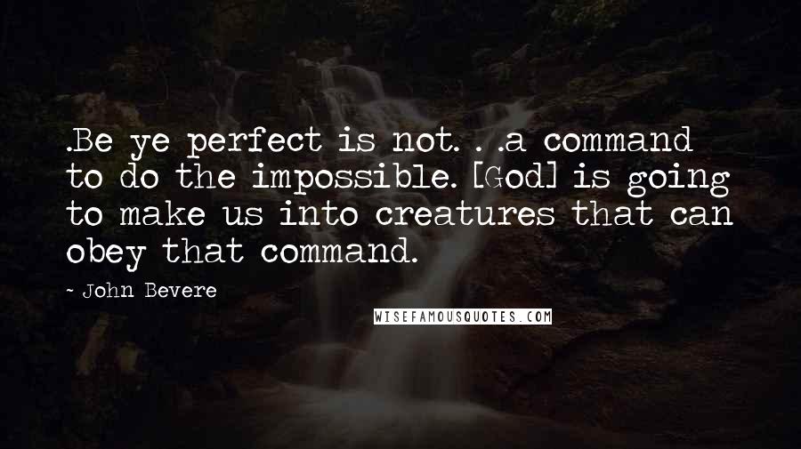 John Bevere Quotes: .Be ye perfect is not. . .a command to do the impossible. [God] is going to make us into creatures that can obey that command.