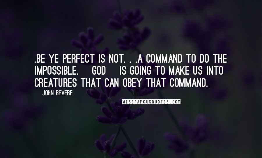 John Bevere Quotes: .Be ye perfect is not. . .a command to do the impossible. [God] is going to make us into creatures that can obey that command.
