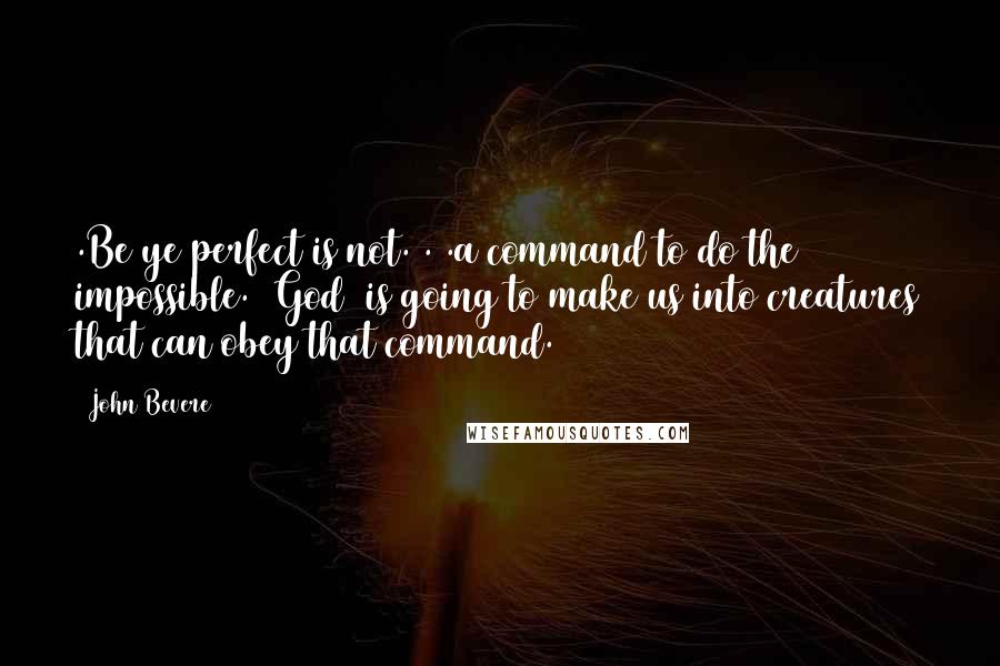 John Bevere Quotes: .Be ye perfect is not. . .a command to do the impossible. [God] is going to make us into creatures that can obey that command.