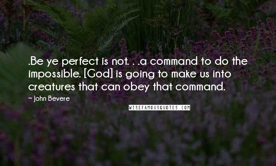 John Bevere Quotes: .Be ye perfect is not. . .a command to do the impossible. [God] is going to make us into creatures that can obey that command.