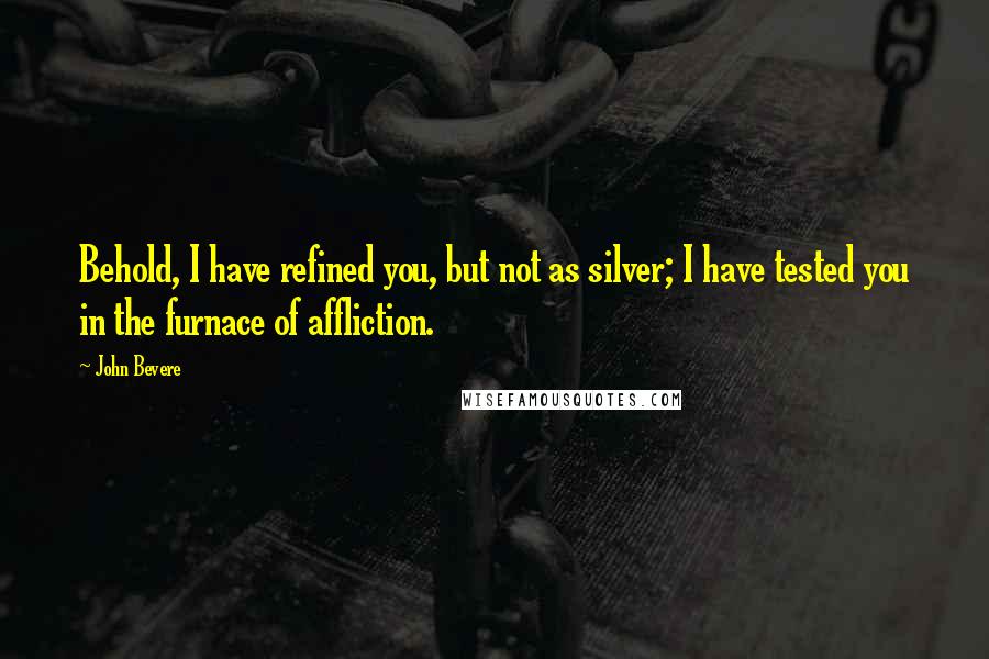John Bevere Quotes: Behold, I have refined you, but not as silver; I have tested you in the furnace of affliction.
