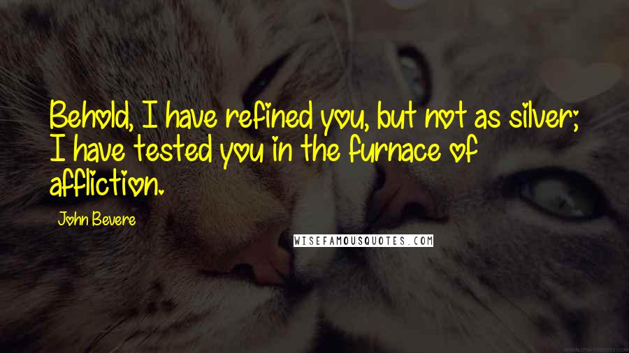 John Bevere Quotes: Behold, I have refined you, but not as silver; I have tested you in the furnace of affliction.