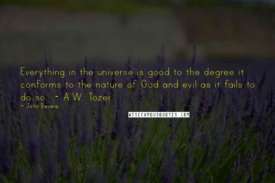 John Bevere Quotes: Everything in the universe is good to the degree it conforms to the nature of God and evil as it fails to do so.  - A.W. Tozer