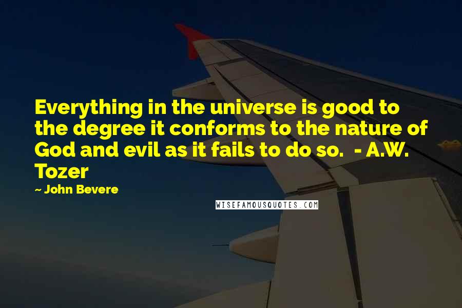 John Bevere Quotes: Everything in the universe is good to the degree it conforms to the nature of God and evil as it fails to do so.  - A.W. Tozer