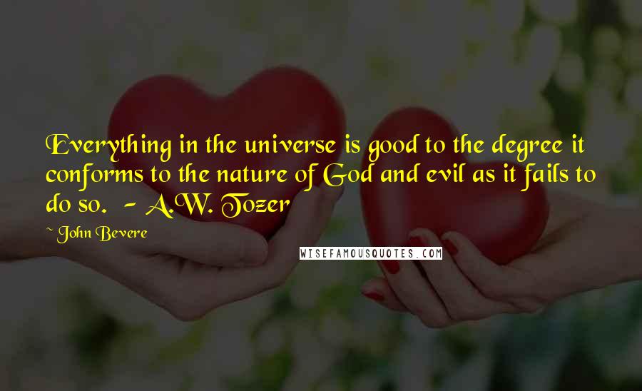 John Bevere Quotes: Everything in the universe is good to the degree it conforms to the nature of God and evil as it fails to do so.  - A.W. Tozer