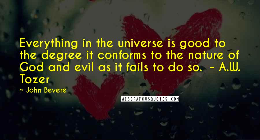 John Bevere Quotes: Everything in the universe is good to the degree it conforms to the nature of God and evil as it fails to do so.  - A.W. Tozer