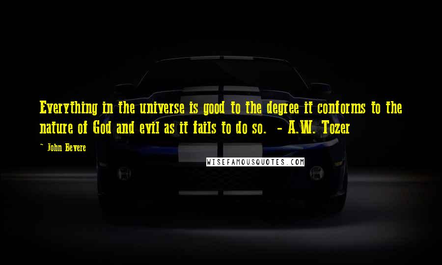 John Bevere Quotes: Everything in the universe is good to the degree it conforms to the nature of God and evil as it fails to do so.  - A.W. Tozer