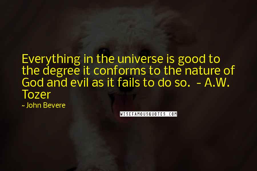 John Bevere Quotes: Everything in the universe is good to the degree it conforms to the nature of God and evil as it fails to do so.  - A.W. Tozer