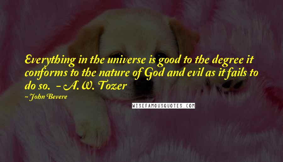 John Bevere Quotes: Everything in the universe is good to the degree it conforms to the nature of God and evil as it fails to do so.  - A.W. Tozer