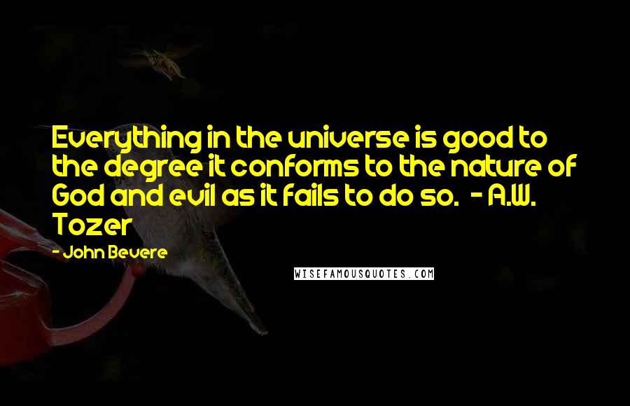 John Bevere Quotes: Everything in the universe is good to the degree it conforms to the nature of God and evil as it fails to do so.  - A.W. Tozer