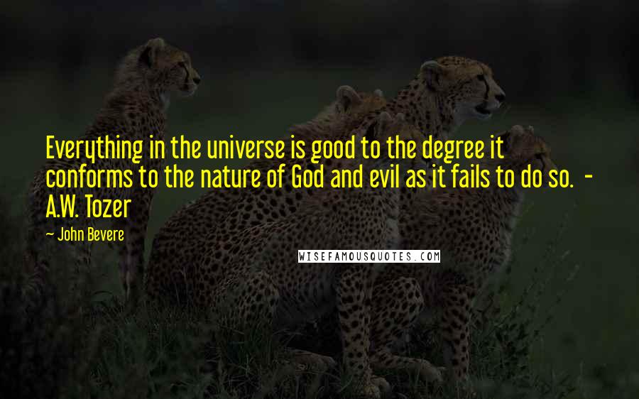 John Bevere Quotes: Everything in the universe is good to the degree it conforms to the nature of God and evil as it fails to do so.  - A.W. Tozer