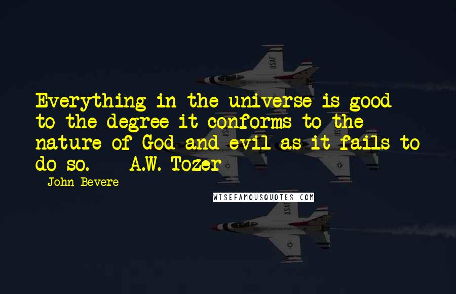 John Bevere Quotes: Everything in the universe is good to the degree it conforms to the nature of God and evil as it fails to do so.  - A.W. Tozer