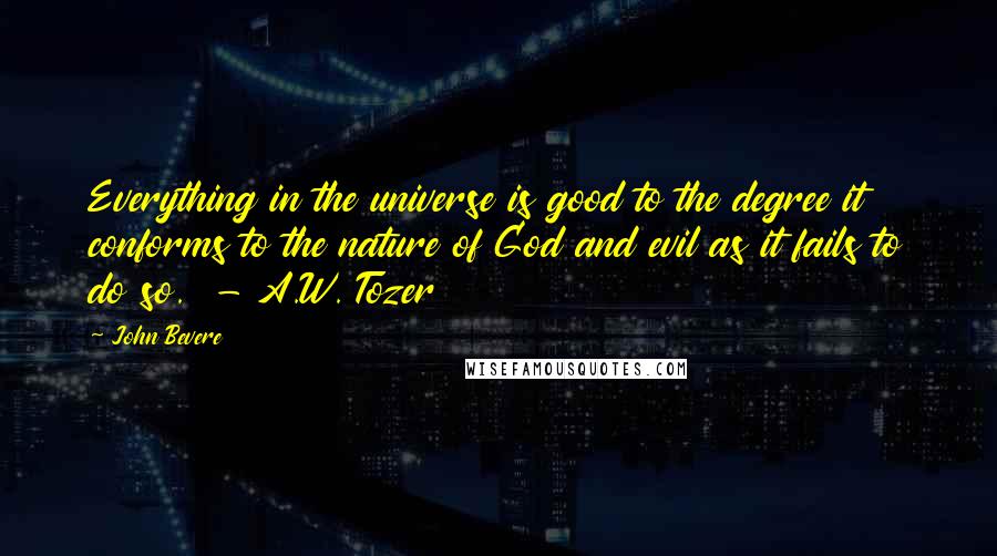 John Bevere Quotes: Everything in the universe is good to the degree it conforms to the nature of God and evil as it fails to do so.  - A.W. Tozer