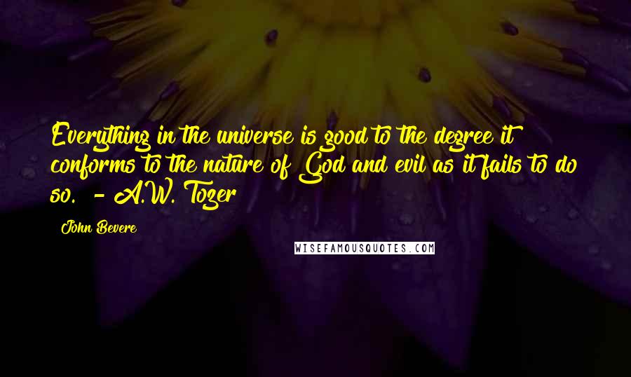 John Bevere Quotes: Everything in the universe is good to the degree it conforms to the nature of God and evil as it fails to do so.  - A.W. Tozer