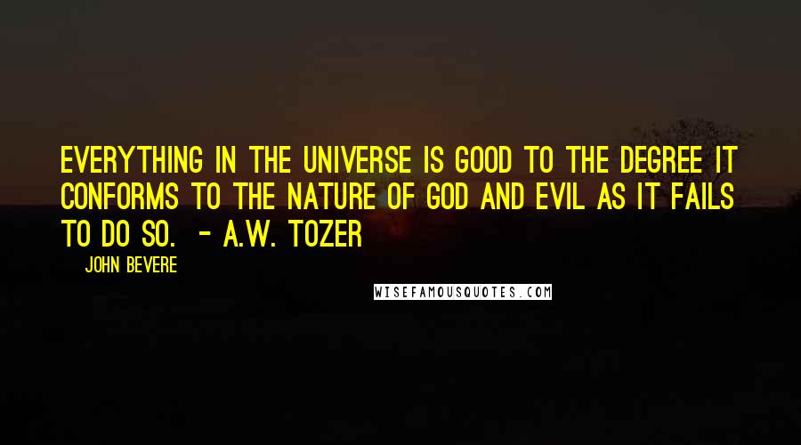 John Bevere Quotes: Everything in the universe is good to the degree it conforms to the nature of God and evil as it fails to do so.  - A.W. Tozer