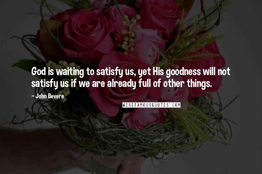 John Bevere Quotes: God is waiting to satisfy us, yet His goodness will not satisfy us if we are already full of other things.