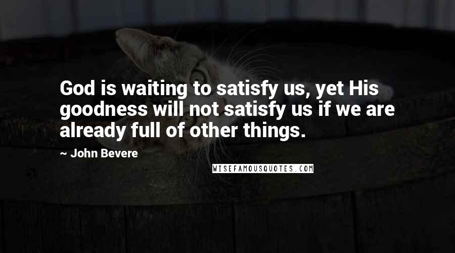 John Bevere Quotes: God is waiting to satisfy us, yet His goodness will not satisfy us if we are already full of other things.