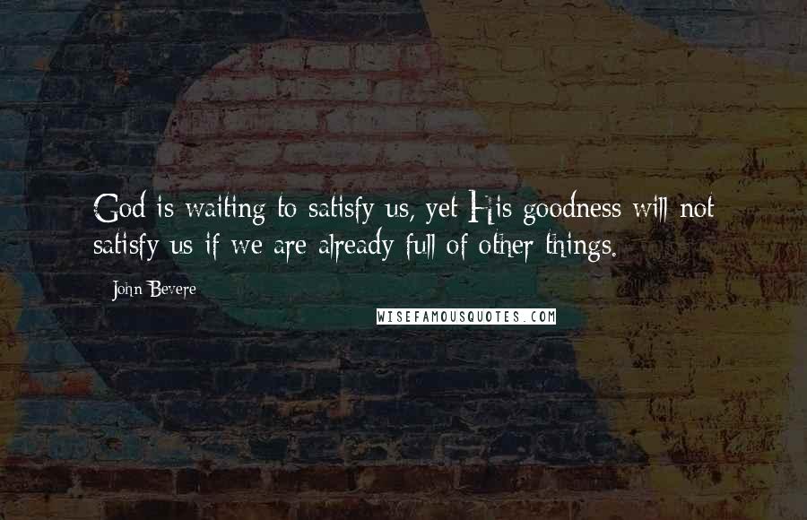 John Bevere Quotes: God is waiting to satisfy us, yet His goodness will not satisfy us if we are already full of other things.