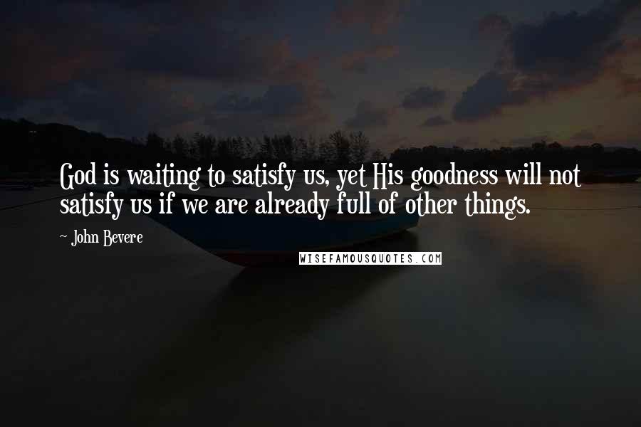 John Bevere Quotes: God is waiting to satisfy us, yet His goodness will not satisfy us if we are already full of other things.