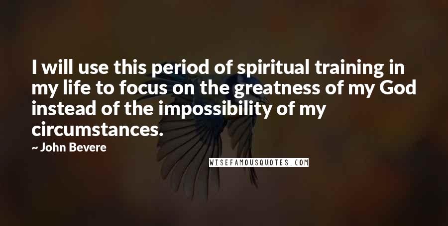 John Bevere Quotes: I will use this period of spiritual training in my life to focus on the greatness of my God instead of the impossibility of my circumstances.