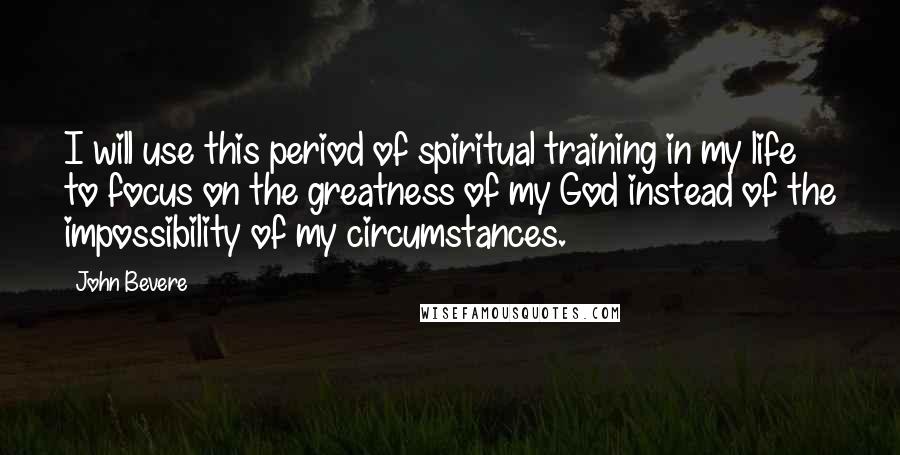 John Bevere Quotes: I will use this period of spiritual training in my life to focus on the greatness of my God instead of the impossibility of my circumstances.