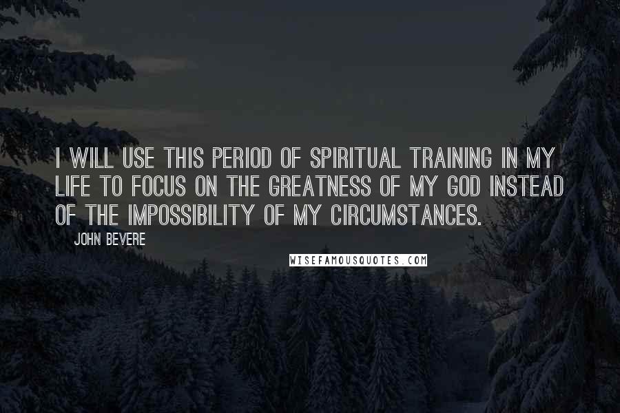 John Bevere Quotes: I will use this period of spiritual training in my life to focus on the greatness of my God instead of the impossibility of my circumstances.