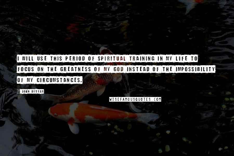 John Bevere Quotes: I will use this period of spiritual training in my life to focus on the greatness of my God instead of the impossibility of my circumstances.