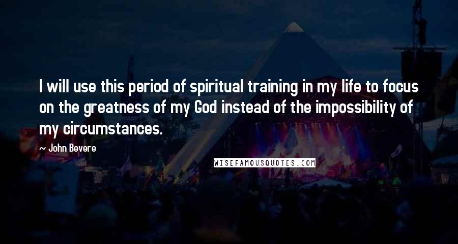 John Bevere Quotes: I will use this period of spiritual training in my life to focus on the greatness of my God instead of the impossibility of my circumstances.