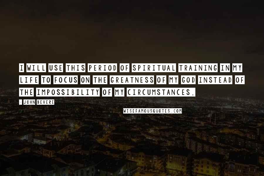 John Bevere Quotes: I will use this period of spiritual training in my life to focus on the greatness of my God instead of the impossibility of my circumstances.