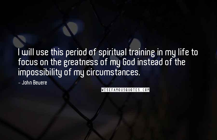 John Bevere Quotes: I will use this period of spiritual training in my life to focus on the greatness of my God instead of the impossibility of my circumstances.