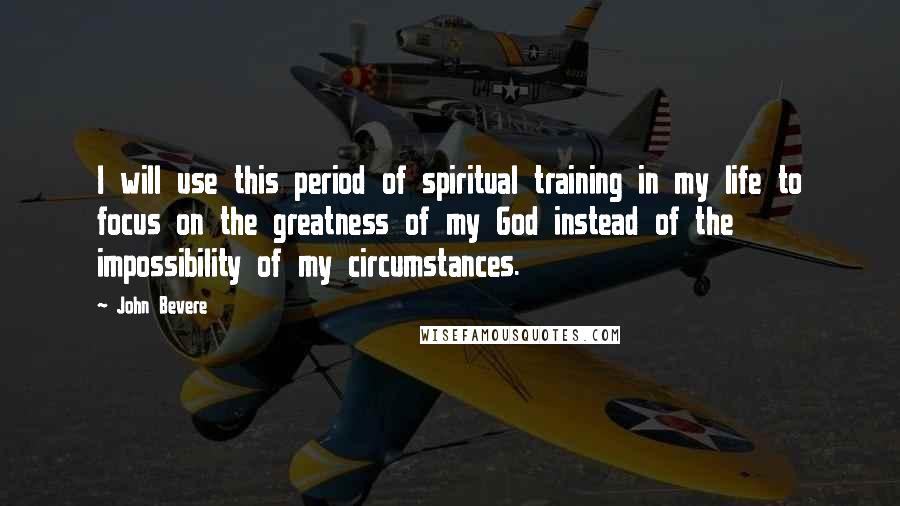 John Bevere Quotes: I will use this period of spiritual training in my life to focus on the greatness of my God instead of the impossibility of my circumstances.